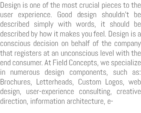Design is one of the most crucial pieces to the user experience. Good design shouldn’t be described simply with words, it should be described by how it makes you feel. Design is a conscious decision on behalf of the company that registers at an unconscious level with the end consumer. At Field Concepts, we specialize in numerous design components, such as: Brochures, Letterheads, Custom Logos, web design, user-experience consulting, creative direction, information architecture, e-