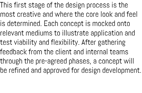 This first stage of the design process is the most creative and where the core look and feel is determined. Each concept is mocked onto relevant mediums to illustrate application and test viability and flexibility. After gathering feedback from the client and internal teams through the pre-agreed phases, a concept will be refined and approved for design development.